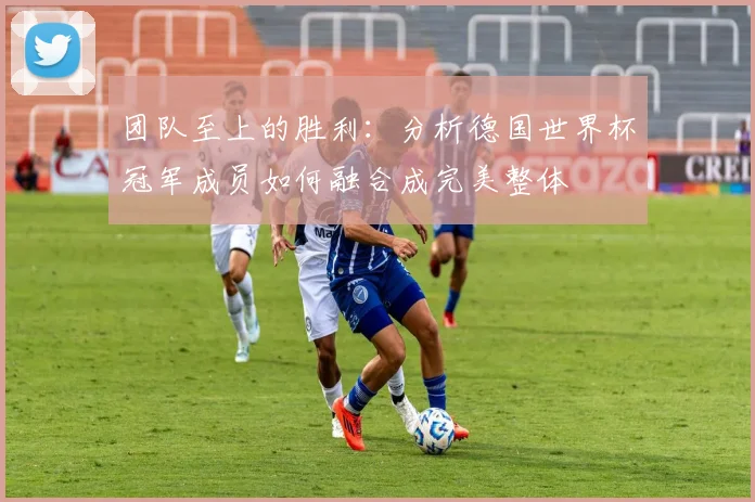 团队至上的胜利:分析德国世界杯冠军成员如何融合成完美整体