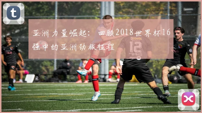 亚洲力量崛起：回顾2018世界杯16强中的亚洲劲旅征程